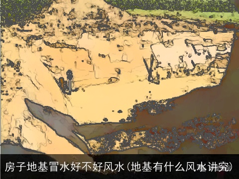 房子地基冒水好不好风水(地基有什么风水讲究)