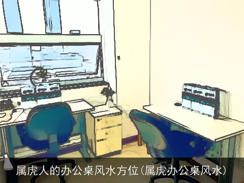 属虎人的办公桌风水方位(属虎办公桌风水)