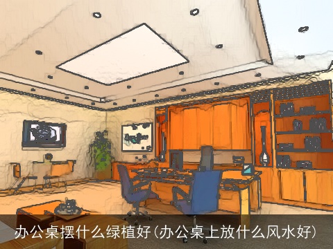 办公桌摆什么绿植好(办公桌上放什么风水好)