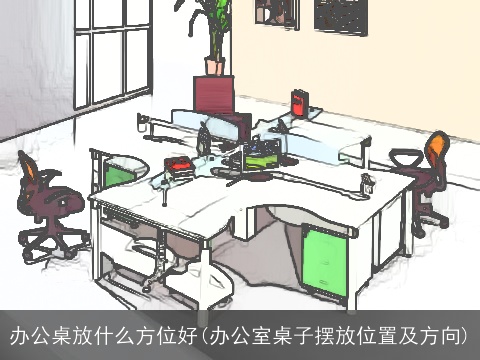 办公桌放什么方位好(办公室桌子摆放位置及方向)