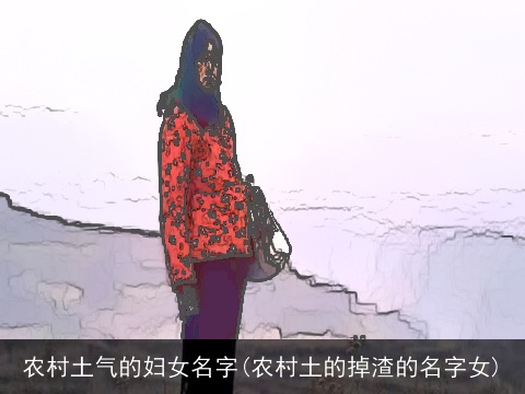 农村土气的妇女名字(农村土的掉渣的名字女)