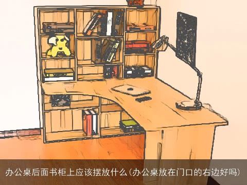 办公桌后面书柜上应该摆放什么(办公桌放在门口的右边好吗)