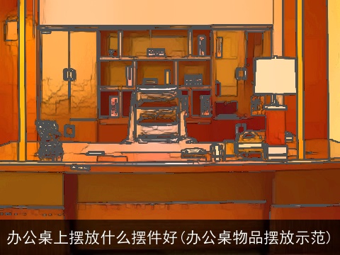 办公桌上摆放什么摆件好(办公桌物品摆放示范)