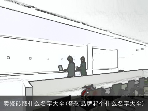 卖瓷砖取什么名字大全(瓷砖品牌起个什么名字大全)