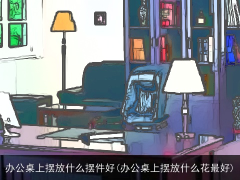 办公桌上摆放什么摆件好(办公桌上摆放什么花最好)