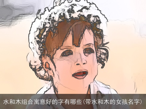 水和木组合寓意好的字有哪些(带水和木的女孩名字)