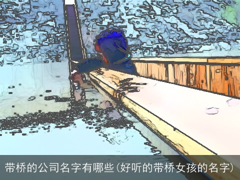 带桥的公司名字有哪些(好听的带桥女孩的名字)