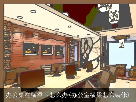 办公桌在横梁下怎么办(办公室横梁怎么装修)