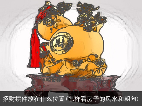 招财摆件放在什么位置(怎样看房子的风水和朝向)