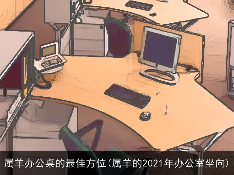 属羊办公桌的最佳方位(属羊的2021年办公室坐向)