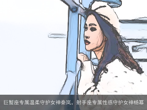 巨蟹座专属温柔守护女神秦岚，射手座专属性感守护女神杨幂