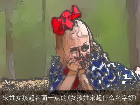 宋姓女孩起名萌一点的(女孩姓宋起什么名字好)