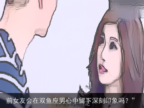 前女友会在双鱼座男心中留下深刻印象吗？”