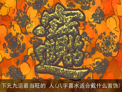 下元九运最当旺的 人(八字喜水适合戴什么首饰)