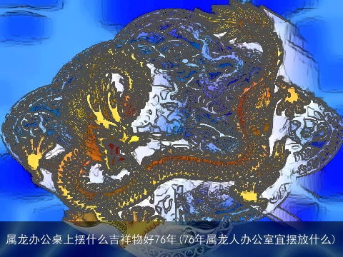 属龙办公桌上摆什么吉祥物好76年(76年属龙人办公室宜摆放什么)