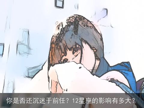 你是否还沉迷于前任？12星座的影响有多大？