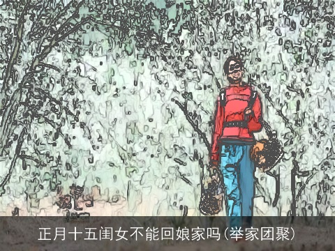 正月十五闺女不能回娘家吗(举家团聚)