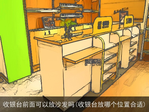 收银台前面可以放沙发吗(收银台放哪个位置合适)