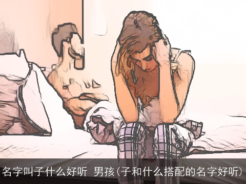 名字叫子什么好听 男孩(子和什么搭配的名字好听)