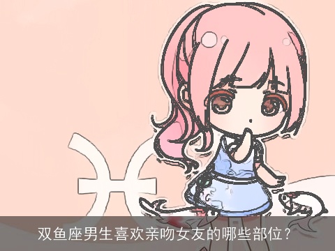 双鱼座男生喜欢亲吻女友的哪些部位？