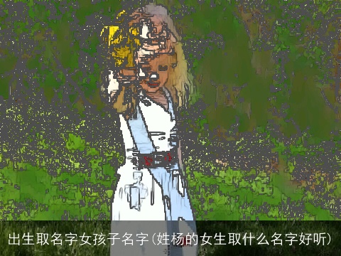 出生取名字女孩子名字(姓杨的女生取什么名字好听)