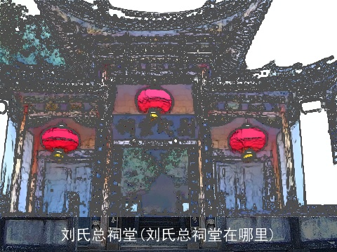 刘氏总祠堂(刘氏总祠堂在哪里)