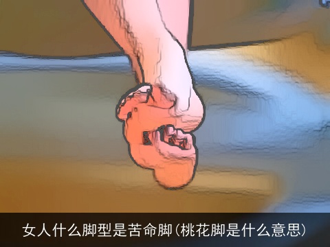 女人什么脚型是苦命脚(桃花脚是什么意思)