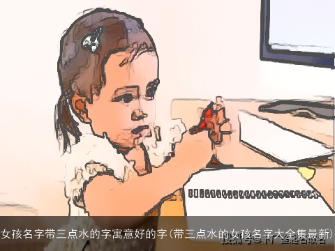女孩名字带三点水的字寓意好的字(带三点水的女孩名字大全集最新)
