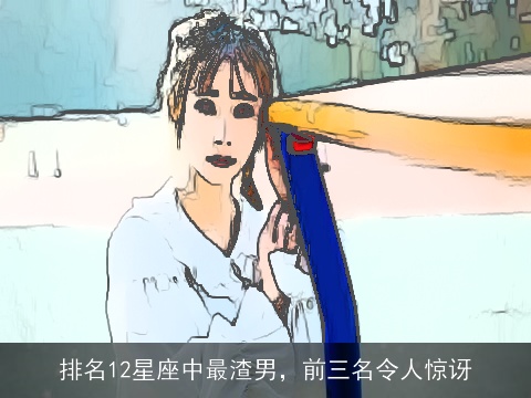 排名12星座中最渣男，前三名令人惊讶