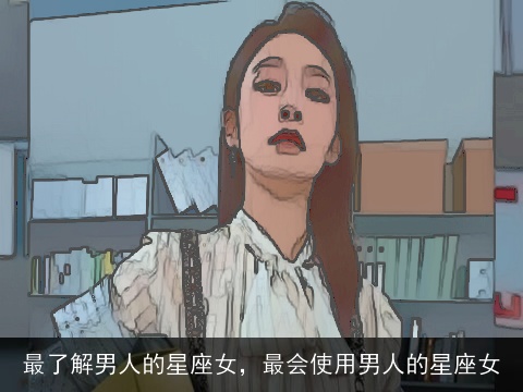 最了解男人的星座女，最会使用男人的星座女