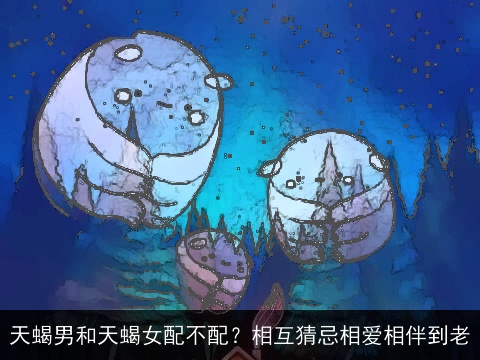 天蝎男和天蝎女配不配？相互猜忌相爱相伴到老