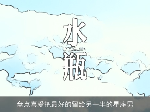 盘点喜爱把最好的留给另一半的星座男