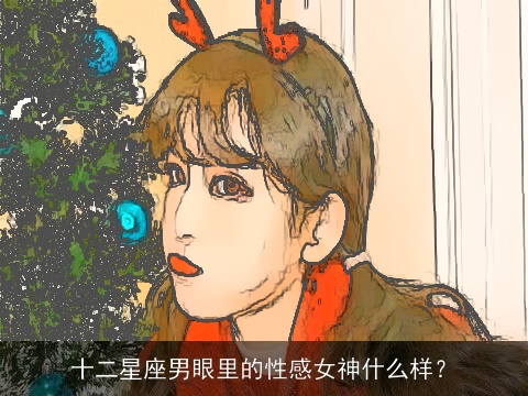 十二星座男眼里的性感女神什么样？
