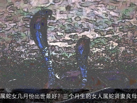 属蛇女几月份出世最好？三个月生的女人属蛇贤妻良母