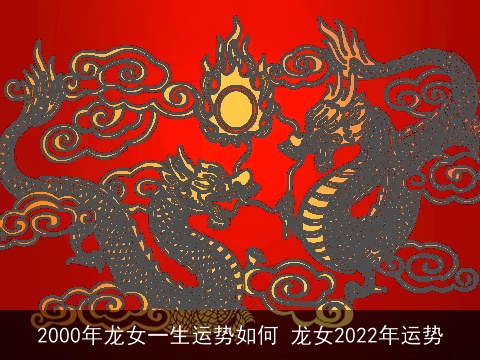 2000年龙女一生运势如何 龙女2022年运势