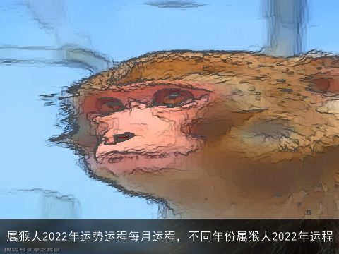 属猴人2022年运势运程每月运程，不同年份属猴人2022年运程