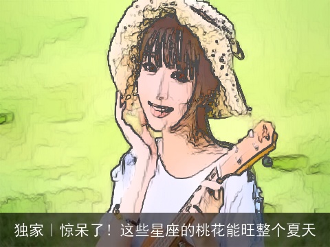 独家｜惊呆了！这些星座的桃花能旺整个夏天