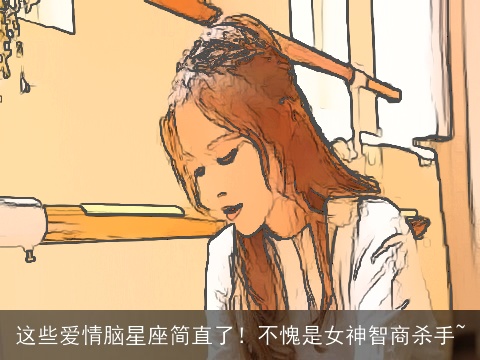 这些爱情脑星座简直了！不愧是女神智商杀手~