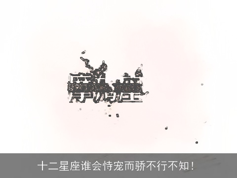 十二星座谁会恃宠而骄不行不知！