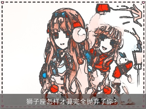 狮子座怎样才算完全抛弃了你？