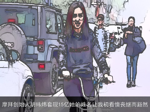 摩拜创始人胡玮炜套现15亿她的姓名让我初看懊丧继而豁然