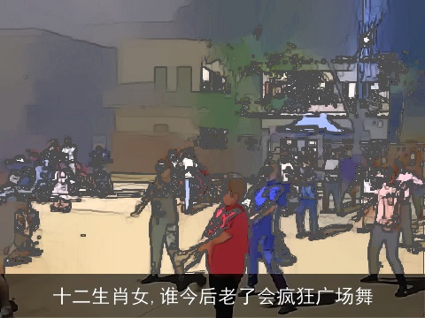 十二生肖女,谁今后老了会疯狂广场舞