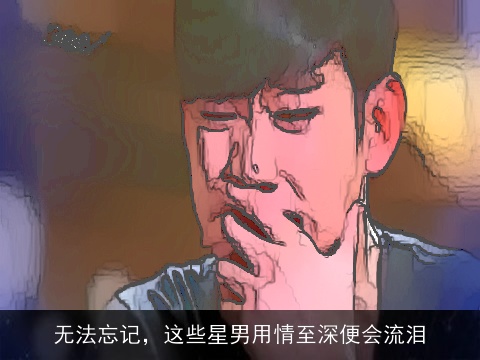 无法忘记，这些星男用情至深便会流泪