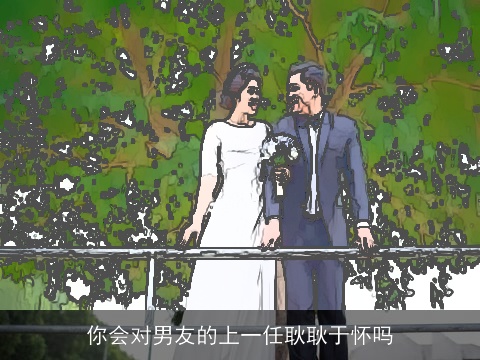 你会对男友的上一任耿耿于怀吗