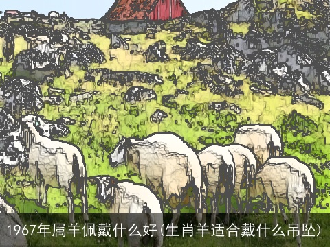 1967年属羊佩戴什么好(生肖羊适合戴什么吊坠)