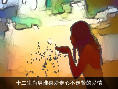 十二生肖男谁喜爱走心不走肾的爱情