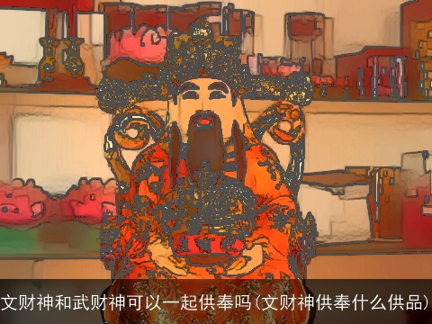 文财神和武财神可以一起供奉吗(文财神供奉什么供品)