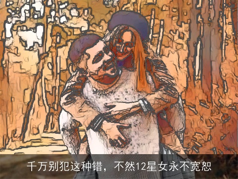 千万别犯这种错，不然12星女永不宽恕
