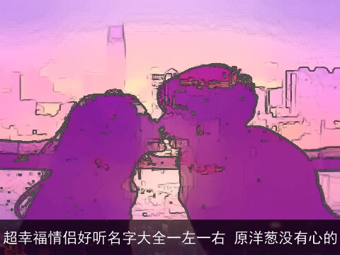 超幸福情侣好听名字大全一左一右 原洋葱没有心的