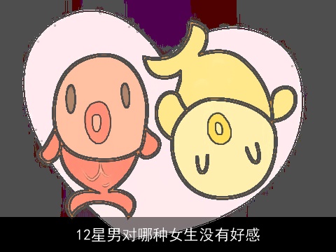 12星男对哪种女生没有好感